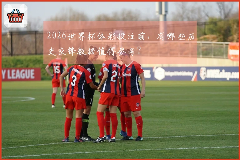 2026世界杯体彩投注前,有哪些历史交锋数据值得参考?